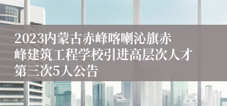 2023内蒙古赤峰喀喇沁旗赤峰建筑工程学校引进高层次人才第三次5人公告