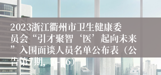 2023浙江衢州市卫生健康委员会“引才聚智‘医’起向未来”入围面谈人员名单公布表（公告第7期，6-16）