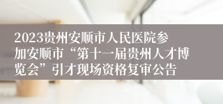 2023贵州安顺市人民医院参加安顺市“第十一届贵州人才博览会”引才现场资格复审公告