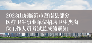 2023山东临沂市莒南县部分医疗卫生事业单位招聘卫生类岗位工作人员考试总成绩通知