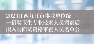 2023江西九江市事业单位统一招聘卫生专业技术人员调剂后拟入闱面试资格审查人员名单公告