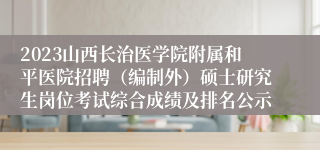 2023山西长治医学院附属和平医院招聘（编制外）硕士研究生岗位考试综合成绩及排名公示