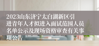 2023山东济宁太白湖新区引进青年人才拟进入面试范围人员名单公示及现场资格审查有关事项公告