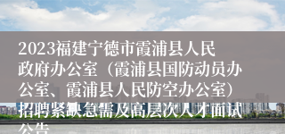 2023福建宁德市霞浦县人民政府办公室（霞浦县国防动员办公室、霞浦县人民防空办公室）招聘紧缺急需及高层次人才面试公告