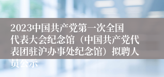 2023中国共产党第一次全国代表大会纪念馆（中国共产党代表团驻沪办事处纪念馆）拟聘人员公示