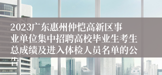 2023广东惠州仲恺高新区事业单位集中招聘高校毕业生考生总成绩及进入体检人员名单的公告