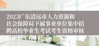 2023广东清远市人力资源和社会保障局下属事业单位集中招聘高校毕业生考试考生资格审核及面试工作的公告