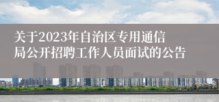 关于2023年自治区专用通信局公开招聘工作人员面试的公告