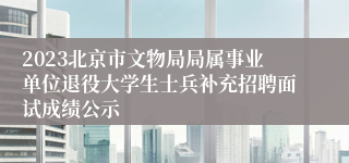 2023北京市文物局局属事业单位退役大学生士兵补充招聘面试成绩公示