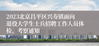 2023北京昌平区兴寿镇面向退役大学生士兵招聘工作人员体检、考察通知