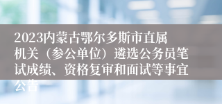 2023内蒙古鄂尔多斯市直属机关（参公单位）遴选公务员笔试成绩、资格复审和面试等事宜公告