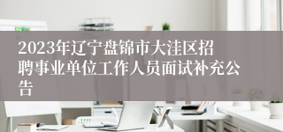 2023年辽宁盘锦市大洼区招聘事业单位工作人员面试补充公告