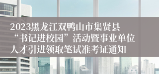 2023黑龙江双鸭山市集贤县“书记进校园”活动暨事业单位人才引进领取笔试准考证通知