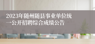 2023年随州随县事业单位统一公开招聘综合成绩公告