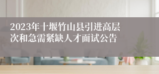 2023年十堰竹山县引进高层次和急需紧缺人才面试公告