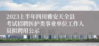 2023上半年四川雅安天全县考试招聘医护类事业单位工作人员拟聘用公示