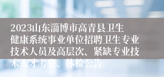 2023山东淄博市高青县卫生健康系统事业单位招聘卫生专业技术人员及高层次、紧缺专业技术人才考察、体检公告