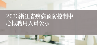 2023浙江省疾病预防控制中心拟聘用人员公示