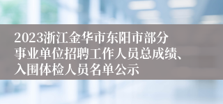 2023浙江金华市东阳市部分事业单位招聘工作人员总成绩、入围体检人员名单公示