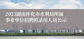 2023湖南怀化市水利局所属事业单位招聘拟录用人员公示