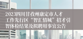 2023四川甘孜州康定市人才工作先行区“智汇情城”招才引智体检结果及拟聘用事宜公告