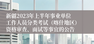 新疆2023年上半年事业单位工作人员分类考试（喀什地区）资格审查、面试等事宜的公告