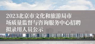 2023北京市文化和旅游局市场质量监督与咨询服务中心招聘拟录用人员公示