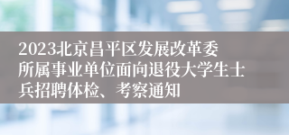 2023北京昌平区发展改革委所属事业单位面向退役大学生士兵招聘体检、考察通知