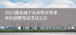 2023湖北咸宁市赤壁市事业单位招聘笔试考试公告