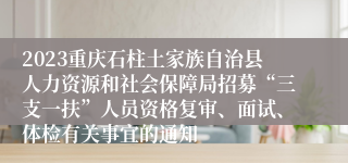 2023重庆石柱土家族自治县人力资源和社会保障局招募“三支一扶”人员资格复审、面试、体检有关事宜的通知