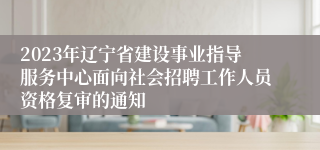 2023年辽宁省建设事业指导服务中心面向社会招聘工作人员资格复审的通知