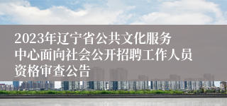 2023年辽宁省公共文化服务中心面向社会公开招聘工作人员资格审查公告