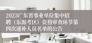 2023广东省事业单位集中招聘（东源考区）资格审查环节第四次递补人员名单的公告