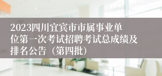 2023四川宜宾市市属事业单位第一次考试招聘考试总成绩及排名公告（第四批）