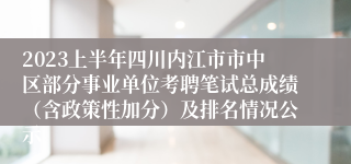 2023上半年四川内江市市中区部分事业单位考聘笔试总成绩（含政策性加分）及排名情况公示