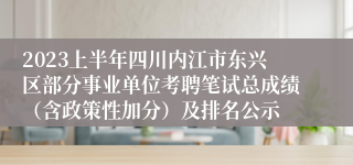 2023上半年四川内江市东兴区部分事业单位考聘笔试总成绩（含政策性加分）及排名公示