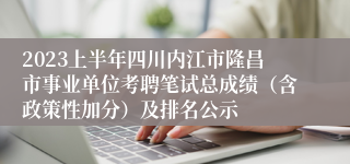 2023上半年四川内江市隆昌市事业单位考聘笔试总成绩（含政策性加分）及排名公示