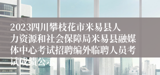 2023四川攀枝花市米易县人力资源和社会保障局米易县融媒体中心考试招聘编外临聘人员考试成绩公示