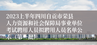 2023上半年四川自贡市荣县人力资源和社会保障局事业单位考试聘用人员拟聘用人员名单公示（第一批）