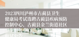 2023四川泸州市古蔺县卫生健康局考试选聘古蔺县疾病预防控制中心、古蔺县金兰街道社区卫生服务中心副主任笔试成绩及面试公告