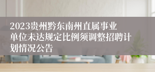 2023贵州黔东南州直属事业单位未达规定比例须调整招聘计划情况公告