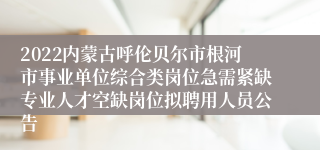 2022内蒙古呼伦贝尔市根河市事业单位综合类岗位急需紧缺专业人才空缺岗位拟聘用人员公告