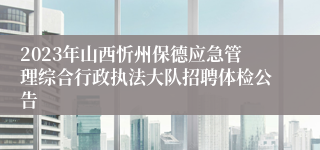 2023年山西忻州保德应急管理综合行政执法大队招聘体检公告