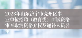 2023年山东济宁市兖州区事业单位招聘（教育类）面试资格审查取消资格弃权及递补人员名单