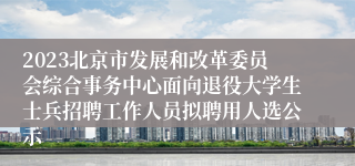 2023北京市发展和改革委员会综合事务中心面向退役大学生士兵招聘工作人员拟聘用人选公示