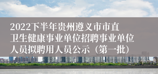 2022下半年贵州遵义市市直卫生健康事业单位招聘事业单位人员拟聘用人员公示（第一批）