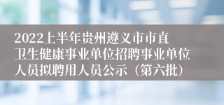 2022上半年贵州遵义市市直卫生健康事业单位招聘事业单位人员拟聘用人员公示（第六批）