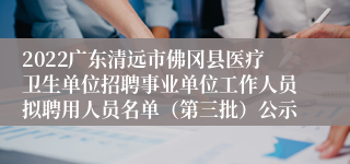 2022广东清远市佛冈县医疗卫生单位招聘事业单位工作人员拟聘用人员名单（第三批）公示