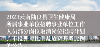 2023云南陆良县卫生健康局所属事业单位招聘事业单位工作人员部分岗位取消岗位招聘计划、不设开考比例及放宽开考比例的公告