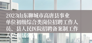 2023山东聊城市高唐县事业单位初级综合类岗位招聘工作人员、县人民医院招聘备案制工作人员面试公告